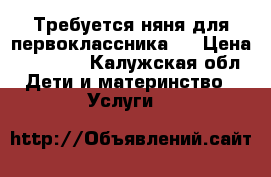 Требуется няня для первоклассника.. › Цена ­ 10 000 - Калужская обл. Дети и материнство » Услуги   
